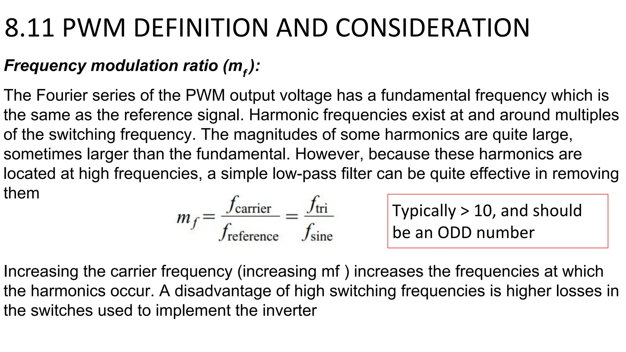 8.11 PWM DEFINITION AND CONSIDERATION
Frequency modulation ratio (mf
):
The Fourier series of the PWM output voltage has a fundamental frequency which is
the same as the reference signal. Harmonic frequencies exist at and around multiples
of the switching frequency. The magnitudes of some harmonics are quite large,
sometimes larger than the fundamental. However, because these harmonics are
located at high frequencies, a simple low-pass filter can be quite effective in removing
them
Increasing the carrier frequency (increasing mf ) increases the frequencies at which
the harmonics occur. A disadvantage of high switching frequencies is higher losses in
the switches used to implement the inverter
Typically > 10, and should
be an ODD number
 