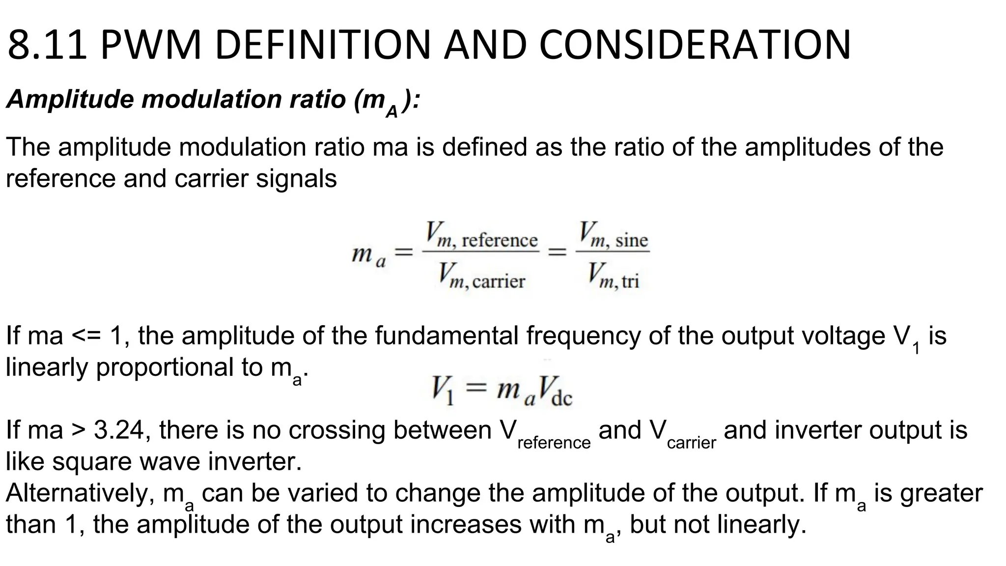 8.11 PWM DEFINITION AND CONSIDERATION
Amplitude modulation ratio (mA
):
The amplitude modulation ratio ma is defined as the ratio of the amplitudes of the
reference and carrier signals
If ma <= 1, the amplitude of the fundamental frequency of the output voltage V1
is
linearly proportional to ma
.
If ma > 3.24, there is no crossing between Vreference
and Vcarrier
and inverter output is
like square wave inverter.
Alternatively, ma
can be varied to change the amplitude of the output. If ma
is greater
than 1, the amplitude of the output increases with ma
, but not linearly.
 