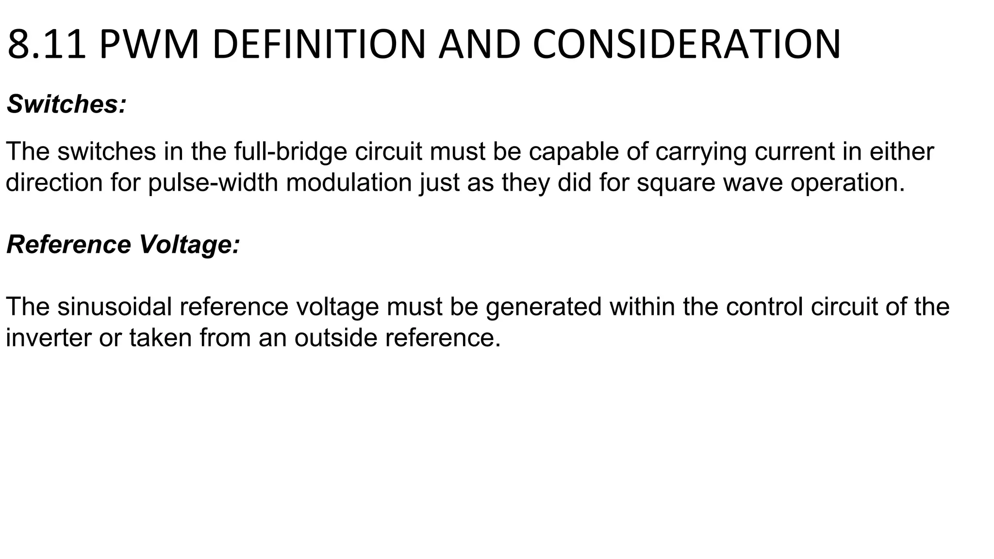 Switches:
The switches in the full-bridge circuit must be capable of carrying current in either
direction for pulse-width modulation just as they did for square wave operation.
Reference Voltage:
The sinusoidal reference voltage must be generated within the control circuit of the
inverter or taken from an outside reference.
8.11 PWM DEFINITION AND CONSIDERATION
 