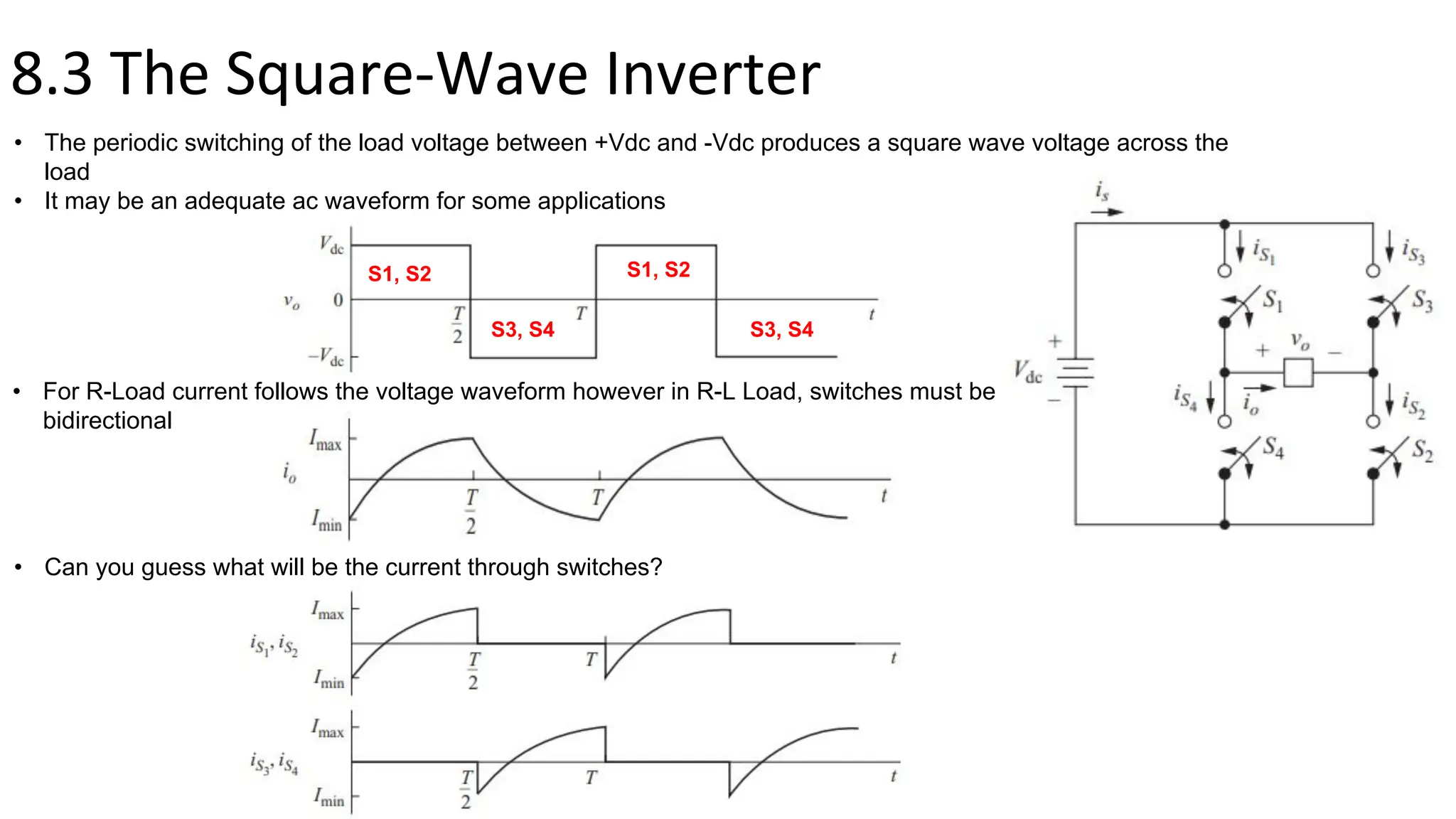 8.3 The Square-Wave Inverter
• The periodic switching of the load voltage between +Vdc and -Vdc produces a square wave voltage across the
load
• It may be an adequate ac waveform for some applications
• For R-Load current follows the voltage waveform however in R-L Load, switches must be
bidirectional
• Can you guess what will be the current through switches?
S1, S2
S3, S4
S1, S2
S3, S4
 