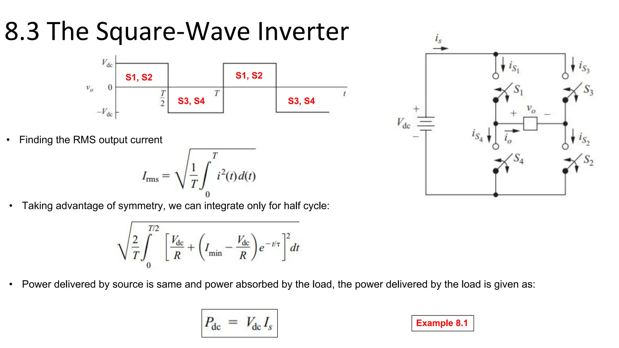8.3 The Square-Wave Inverter
• Finding the RMS output current
S1, S2
S3, S4
S1, S2
S3, S4
• Taking advantage of symmetry, we can integrate only for half cycle:
• Power delivered by source is same and power absorbed by the load, the power delivered by the load is given as:
Example 8.1
 