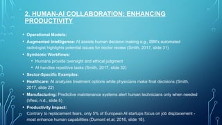 2. HUMAN-AI COLLABORATION: ENHANCING
PRODUCTIVITY
• Operational Models:
• Augmented Intelligence: AI assists human decision-making e.g., IBM's automated
radiologist highlights potential issues for doctor review (Smith, 2017, slide 31)
• Symbiotic Workflows:
• Humans provide oversight and ethical judgment
• AI handles repetitive tasks (Smith, 2017, slide 32)
• Sector-Specific Examples:
• Healthcare: AI analyzes treatment options while physicians make final decisions (Smith,
2017, slide 22)
• Manufacturing: Predictive maintenance systems alert human technicians only when needed
(Wesi, n.d., slide 5)
• Productivity Impact:
Contrary to replacement fears, only 5% of European AI startups focus on job displacement -
most enhance human capabilities (Dumont et.al, 2016, slide 16).
 