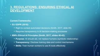 3. REGULATIONS: ENSURING ETHICAL AI
DEVELOPMENT
Current Frameworks:
• EU GDPR (2018):
• Right to contest automated decisions (Smith, 2017, slide 45)
• Requires transparency in AI decision-making processes
• IBM's Ethical AI Principles (Smith, 2017, slides 40-42):
• Purpose: AI should aid, not replace humans (symbolic relationship)
• Transparency: Disclose training data and control mechanisms
• Skills: Train human workers to use AI tools effectively
 