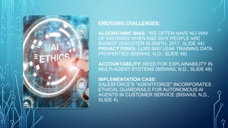EMERGING CHALLENGES:
ALGORITHMIC BIAS: "WE OFTEN HAVE NO WAY
OF KNOWING WHEN AND WHY PEOPLE ARE
BIASED" (WACHTER IN SMITH, 2017, SLIDE 44)
PRIVACY RISKS: LLMS MAY LEAK TRAINING DATA
PROPERTIES (BISWAS, N.D., SLIDE 48)
ACCOUNTABILITY: NEED FOR EXPLAINABILITY IN
MULTI-AGENT SYSTEMS (BISWAS, N.D., SLIDE 49)
IMPLEMENTATION CASE:
SALESFORCE'S "AGENTFORCE" INCORPORATES
ETHICAL GUARDRAILS FOR AUTONOMOUS AI
AGENTS IN CUSTOMER SERVICE (BISWAS, N.D.,
SLIDE 4).
 