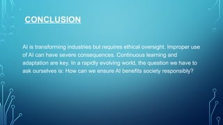 CONCLUSION
AI is transforming industries but requires ethical oversight. Improper use
of AI can have severe consequences. Continuous learning and
adaptation are key. In a rapidly evolving world, the question we have to
ask ourselves is: How can we ensure AI benefits society responsibly?
 