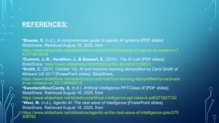 REFERENCES:
•Biswas, D. (n.d.). A comprehensive guide to agentic AI systems [PDF slides].
SlideShare. Retrieved August 18, 2025, from
https://www.slideshare.net/slideshow/a-comprehensive-guide-to-agentic-ai-systems-c7
42/274678426
•Dumont, J.-B.; Verdillion, L. & Gossart, E. (2016). The AI rush [PDF slides].
SlideShare. https://www.slideshare.net/slideshow/the-ai-rush/81139551
•Smith, C. (2017, October 13). AI and machine learning demystified by Carol Smith at
Midwest UX 2017 [PowerPoint slides]. SlideShare.
https://www.slideshare.net/slideshow/ai-and-machine-learning-demystified-by-carol-smi
th-at-midwest-ux-2017/80840514
•SweetandSourCandy, S. (n.d.). Artificial intelligence PPT-Class IX [PDF slides].
SlideShare. Retrieved August 18, 2025, from
https://www.slideshare.net/slideshow/artificial-intelligence-ppt-class-ix-pdf/271627720
•Wesi, M. (n.d.). Agentic AI: The next wave of intelligence [PowerPoint slides].
SlideShare. Retrieved August 18, 2025, from
https://www.slideshare.net/slideshow/agentic-ai-the-next-wave-of-intelligence-pptx/275
308782
 