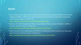 IMAGES:
• Emory University. (n.d.). Ethics-themed visual from Emory Responsible AI promotes the ethical use of Artificial
Intelligence [AI-Ethics1/JPEG]. Emory University, Emory Continuing Education: Responsible AI programme
article. Retrieved August 18, 2025, from
https://ece.emory.edu/articles-news/responsible-ai-program.php
• Goddard, W. (2020, November 8). Where is AI used today? [where-is-ai-used-1024x683 (1)/JPEG]. IT
Chronicles. Retrieved August 18, 2025, from
https://itchronicles.com/artificial-intelligence/where-is-ai-used-today/
• Shoolini University. (n.d.). [Applications-of-AI/PNG]. In AI applications take the world by storm (blog post).
Shoolini University. Retrieved August 18, 2025, from
https://shooliniuniversity.com/blog/ai-applications-take-the-world-by-storm/
 