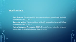 Key Domains:
• Data Science: Extracts insights from structured/unstructured data (Artificial
Intelligence Class IX, n.d.).
• Computer Vision: Trains machines to identify objects like humans (Artificial
Intelligence Class IX, n.d.).
• Natural Language Processing (NLP): Enables human-computer language
interactions (Artificial Intelligence Class IX, n.d.).
 