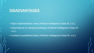 DISADVANTAGES
• High implementation costs (Artificial Intelligence Class IX, n.d.).
• Dependence on hardware/software (Artificial Intelligence Class IX,
n.d.).
• Limited to predefined tasks (Artificial Intelligence Class IX, n.d.).
 