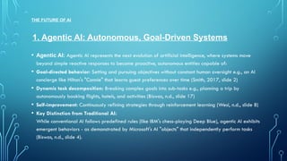 THE FUTURE OF AI
• Agentic AI: Agentic AI represents the next evolution of artificial intelligence, where systems move
beyond simple reactive responses to become proactive, autonomous entities capable of:
• Goal-directed behavior: Setting and pursuing objectives without constant human oversight e.g., an AI
concierge like Hilton's "Connie" that learns guest preferences over time (Smith, 2017, slide 2)
• Dynamic task decomposition: Breaking complex goals into sub-tasks e.g., planning a trip by
autonomously booking flights, hotels, and activities (Biswas, n.d., slide 17)
• Self-improvement: Continuously refining strategies through reinforcement learning (Wesi, n.d., slide 8)
• Key Distinction from Traditional AI:
While conventional AI follows predefined rules (like IBM's chess-playing Deep Blue), agentic AI exhibits
emergent behaviors - as demonstrated by Microsoft's AI "objects" that independently perform tasks
(Biswas, n.d., slide 4).
1. Agentic AI: Autonomous, Goal-Driven Systems
 