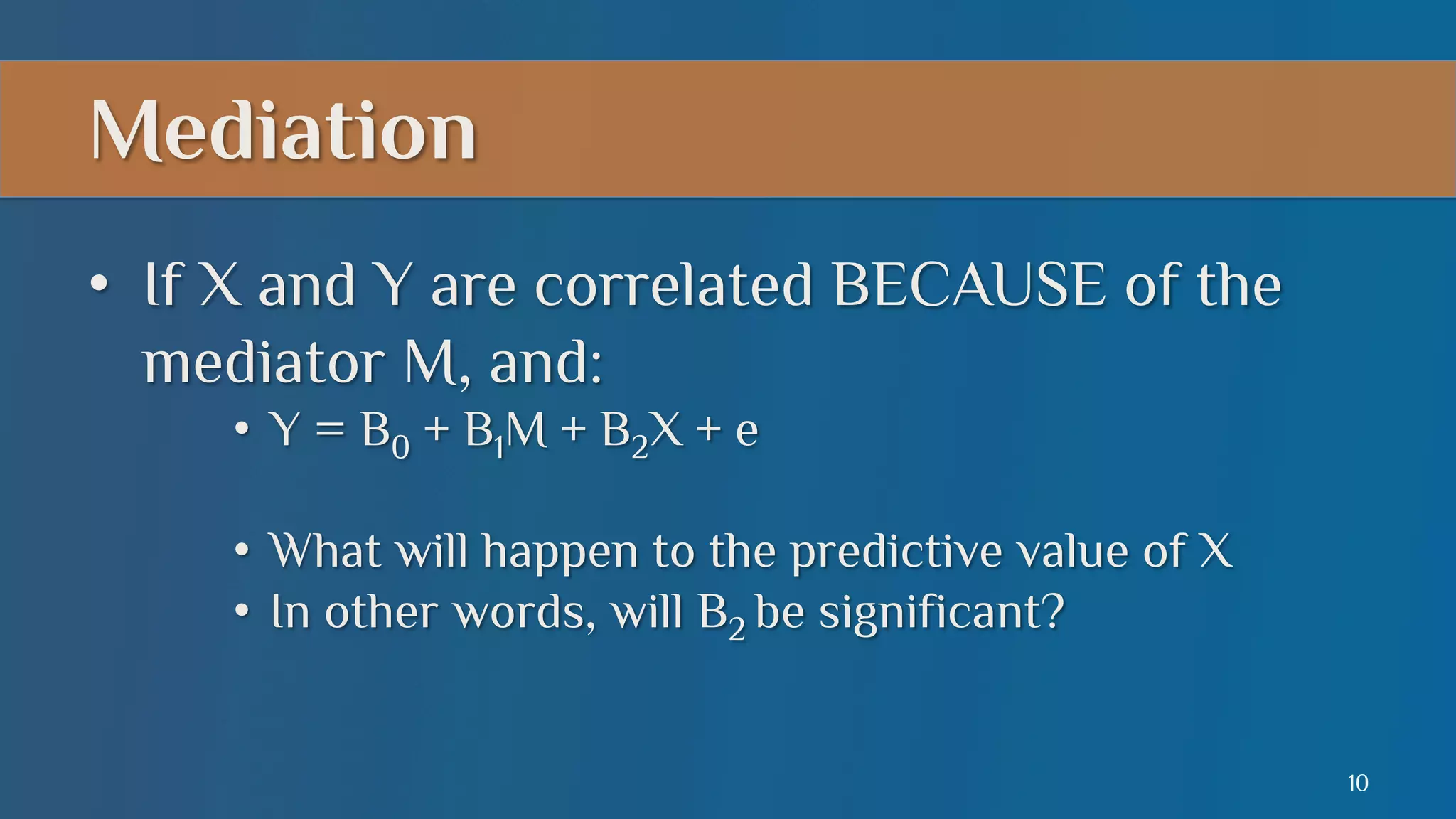 Mediation
•  If X and Y are correlated BECAUSE of the
mediator M, and:
•  Y = B0 + B1M + B2X + e
•  What will happen to the predictive value of X
•  In other words, will B2 be significant?
10

 