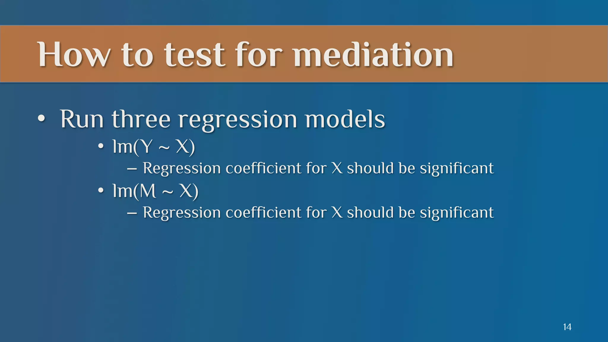 How to test for mediation
•  Run three regression models
•  lm(Y ~ X)
–  Regression coefficient for X should be significant

•  lm(M ~ X)
–  Regression coefficient for X should be significant

14

 