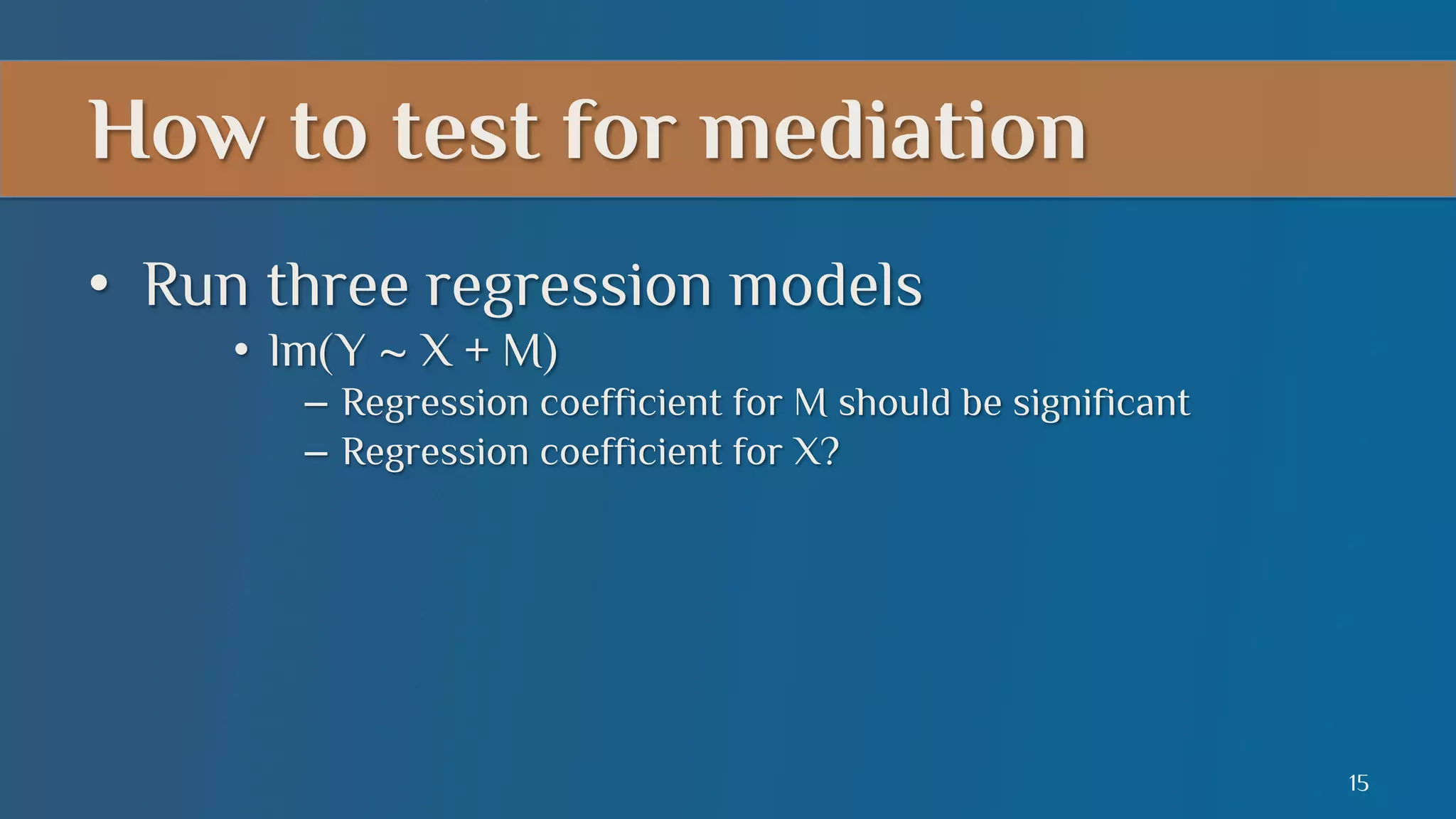 How to test for mediation
•  Run three regression models
•  lm(Y ~ X + M)
–  Regression coefficient for M should be significant
–  Regression coefficient for X?

15

 
