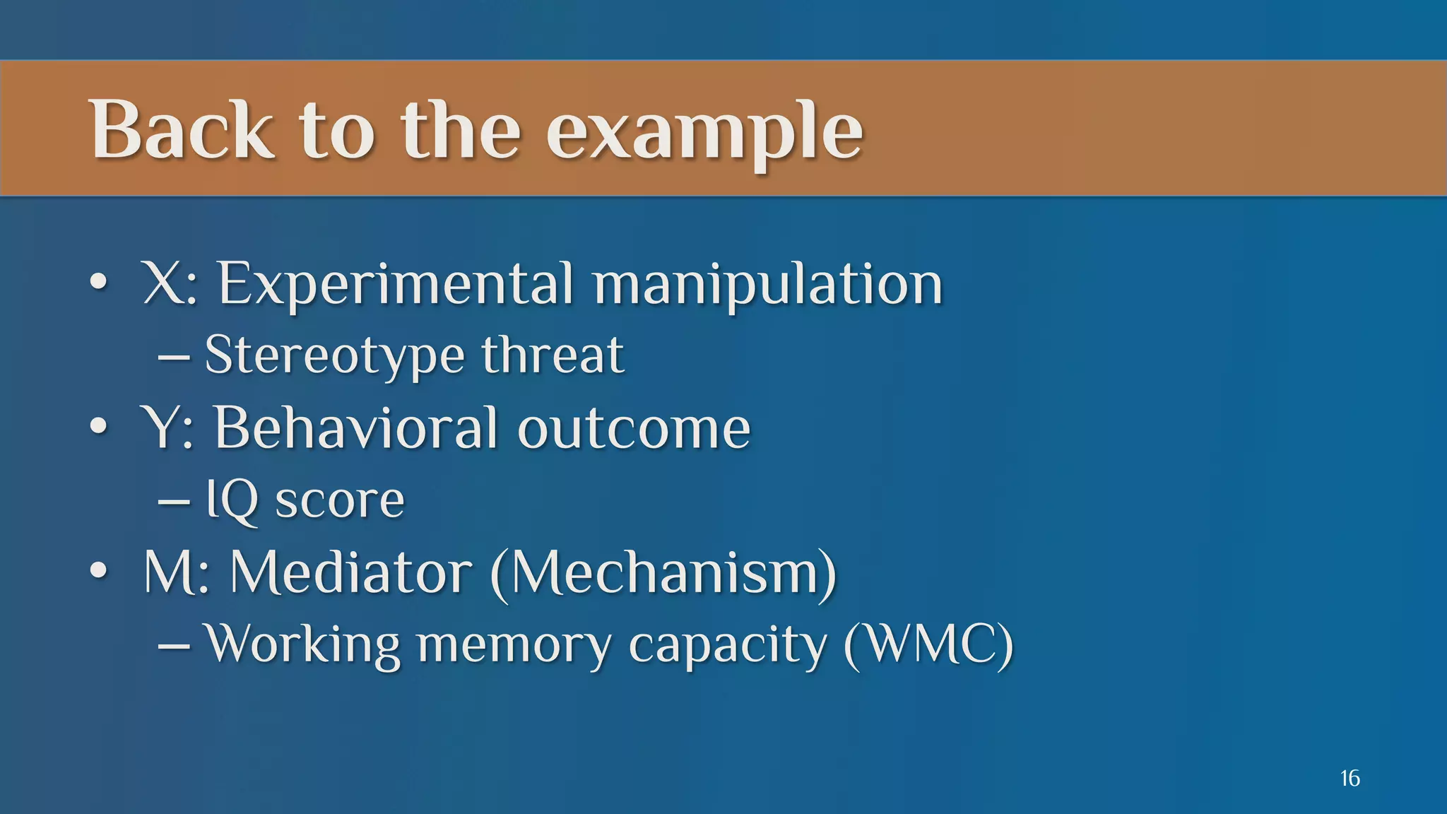 Back to the example
•  X: Experimental manipulation
–  Stereotype threat

•  Y: Behavioral outcome
–  IQ score

•  M: Mediator (Mechanism)
–  Working memory capacity (WMC)
16

 