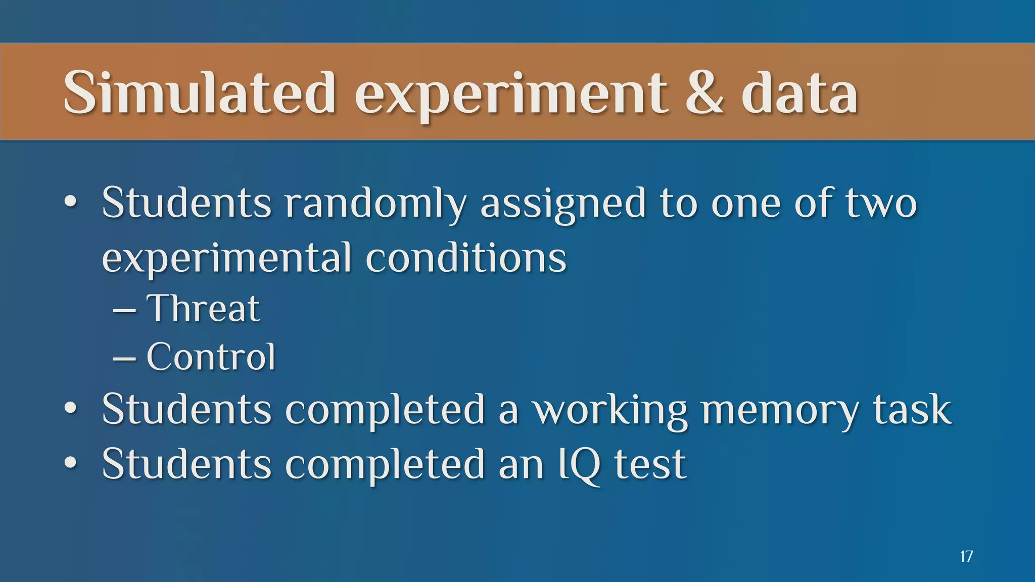 Simulated experiment & data
•  Students randomly assigned to one of two
experimental conditions
–  Threat
–  Control

•  Students completed a working memory task
•  Students completed an IQ test
17

 