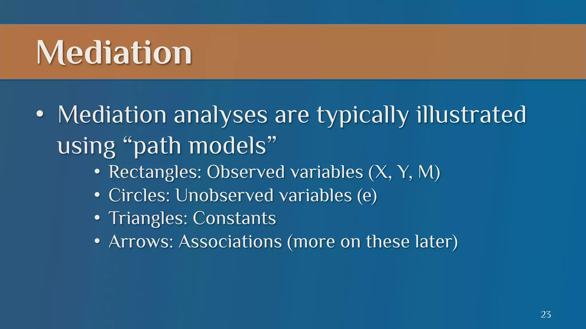 Mediation
•  Mediation analyses are typically illustrated
using “path models”
•  Rectangles: Observed variables (X, Y, M)
•  Circles: Unobserved variables (e)
•  Triangles: Constants
•  Arrows: Associations (more on these later)

23

 