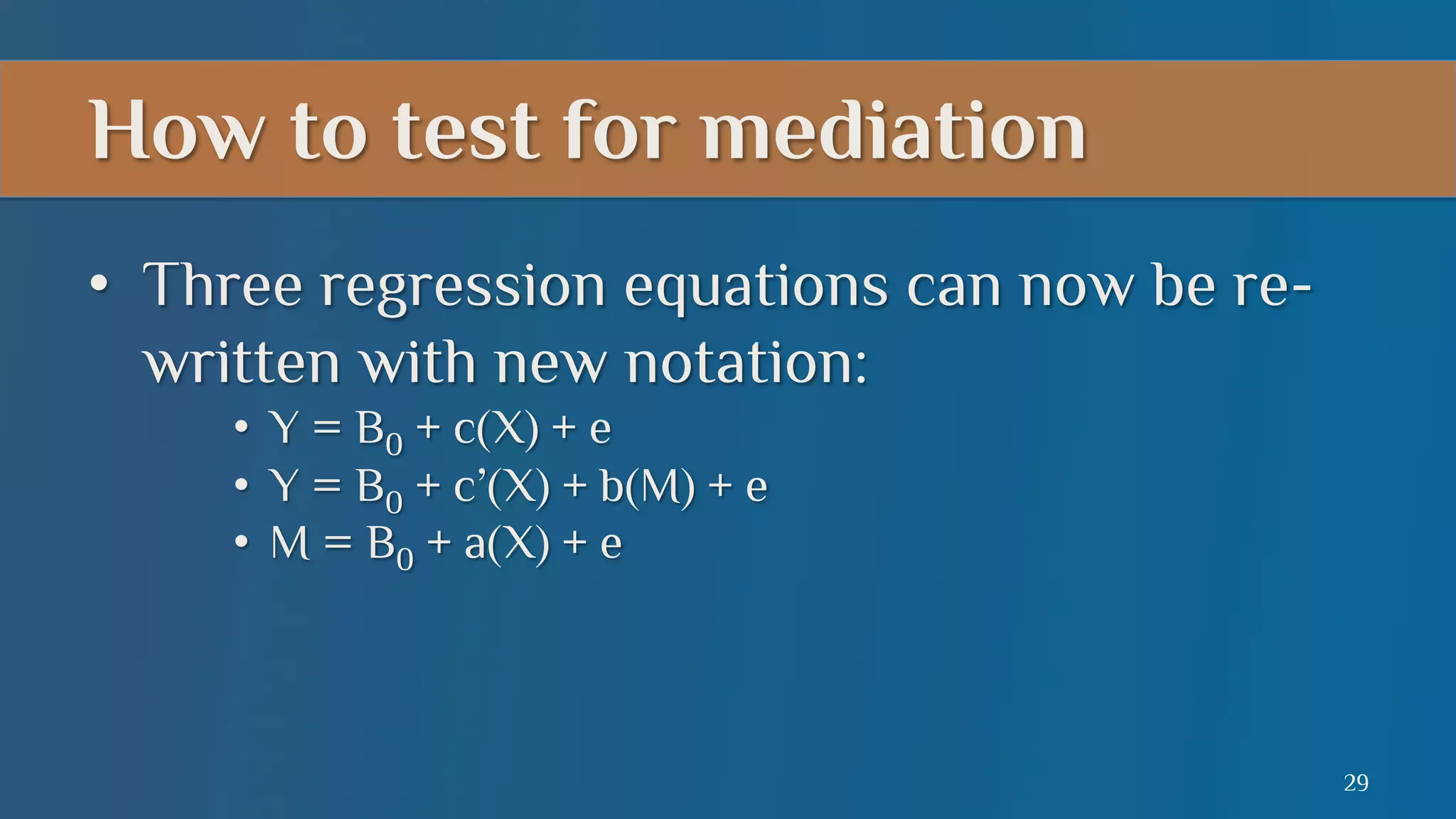 How to test for mediation
•  Three regression equations can now be rewritten with new notation:
•  Y = B0 + c(X) + e
•  Y = B0 + c’(X) + b(M) + e
•  M = B0 + a(X) + e

29

 
