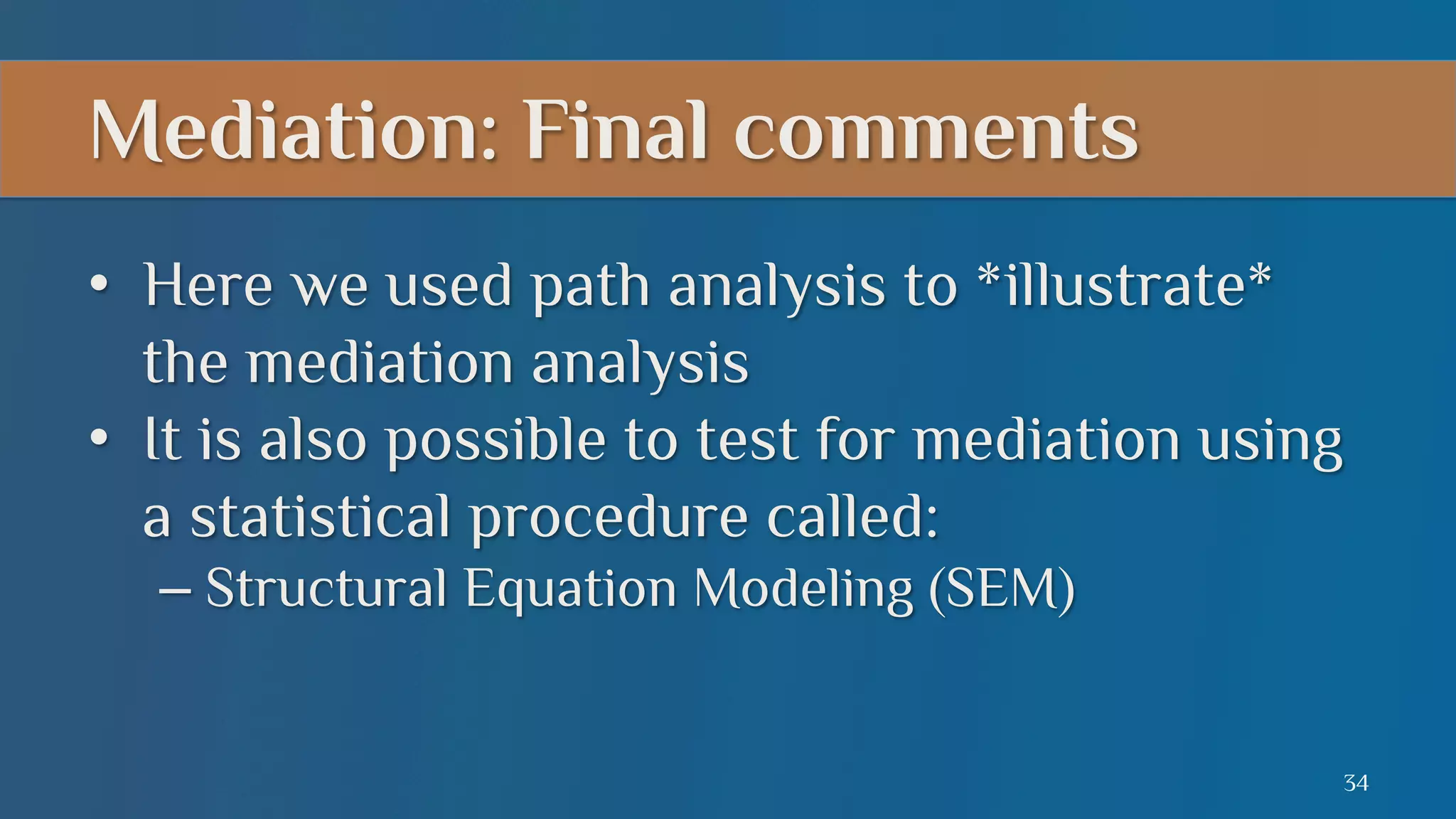 Mediation: Final comments
•  Here we used path analysis to *illustrate*
the mediation analysis
•  It is also possible to test for mediation using
a statistical procedure called:
–  Structural Equation Modeling (SEM)

34

 