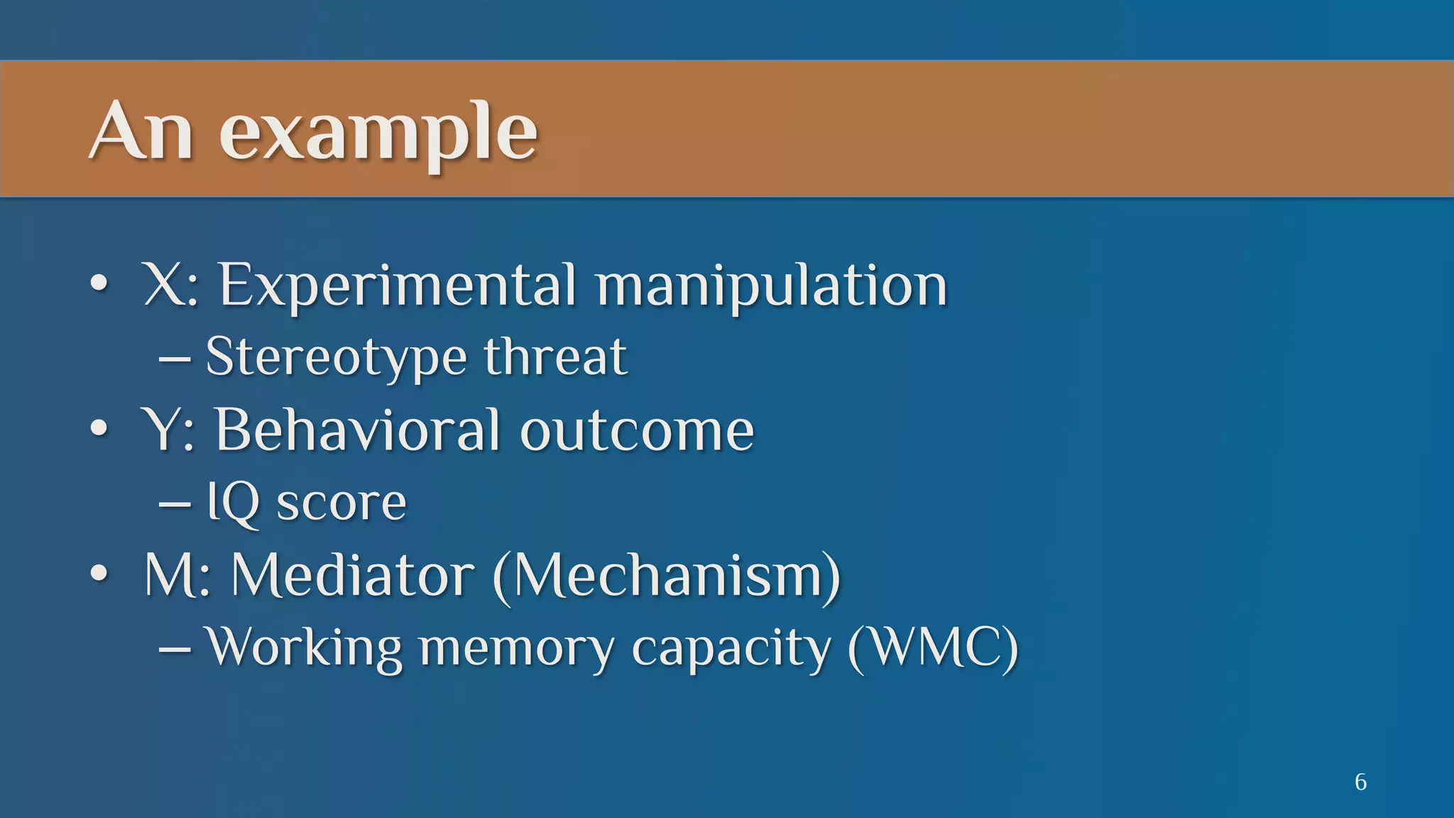 An example
•  X: Experimental manipulation
–  Stereotype threat

•  Y: Behavioral outcome
–  IQ score

•  M: Mediator (Mechanism)
–  Working memory capacity (WMC)
6

 
