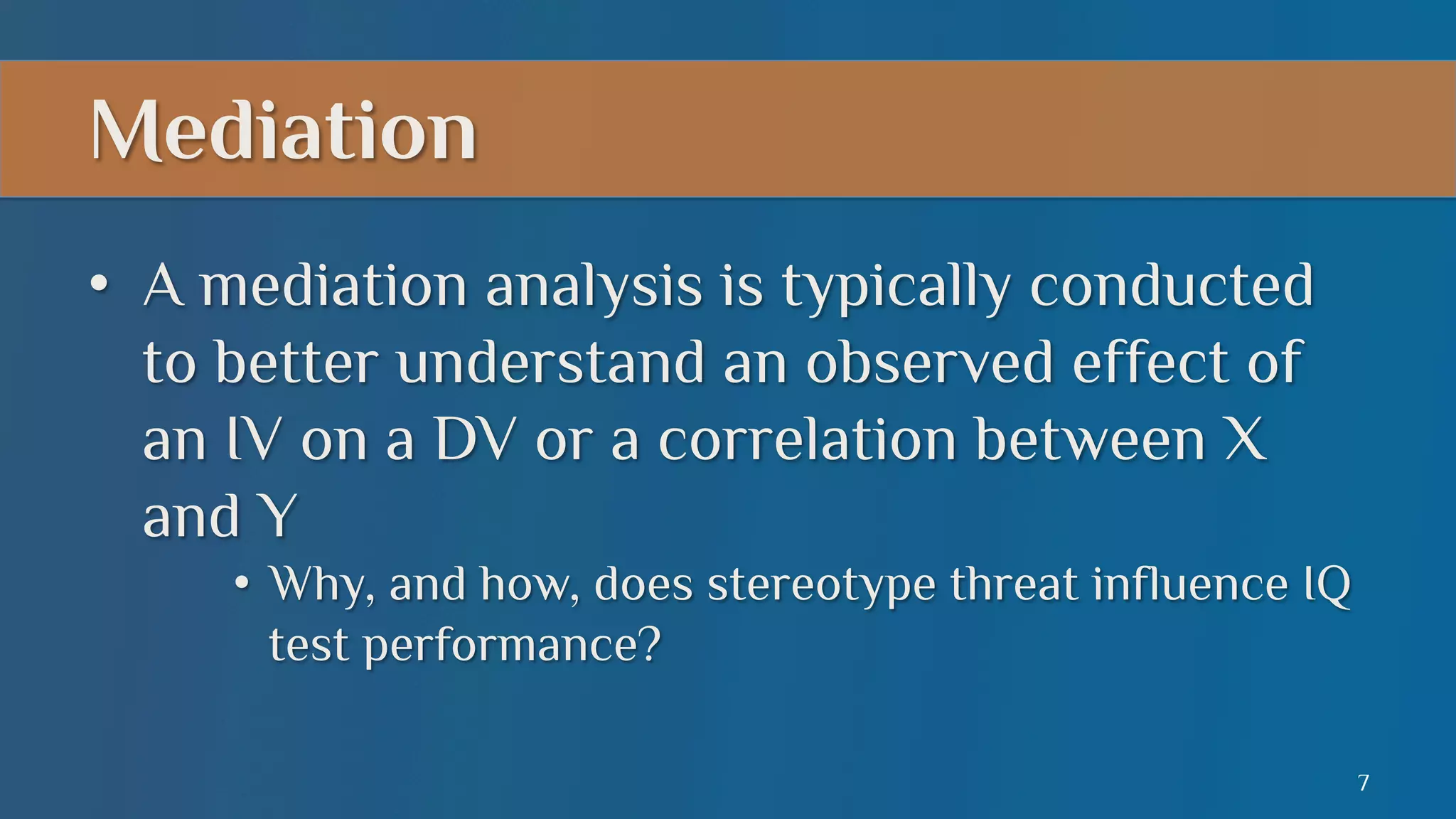 Mediation
•  A mediation analysis is typically conducted
to better understand an observed effect of
an IV on a DV or a correlation between X
and Y
•  Why, and how, does stereotype threat influence IQ
test performance?
7

 