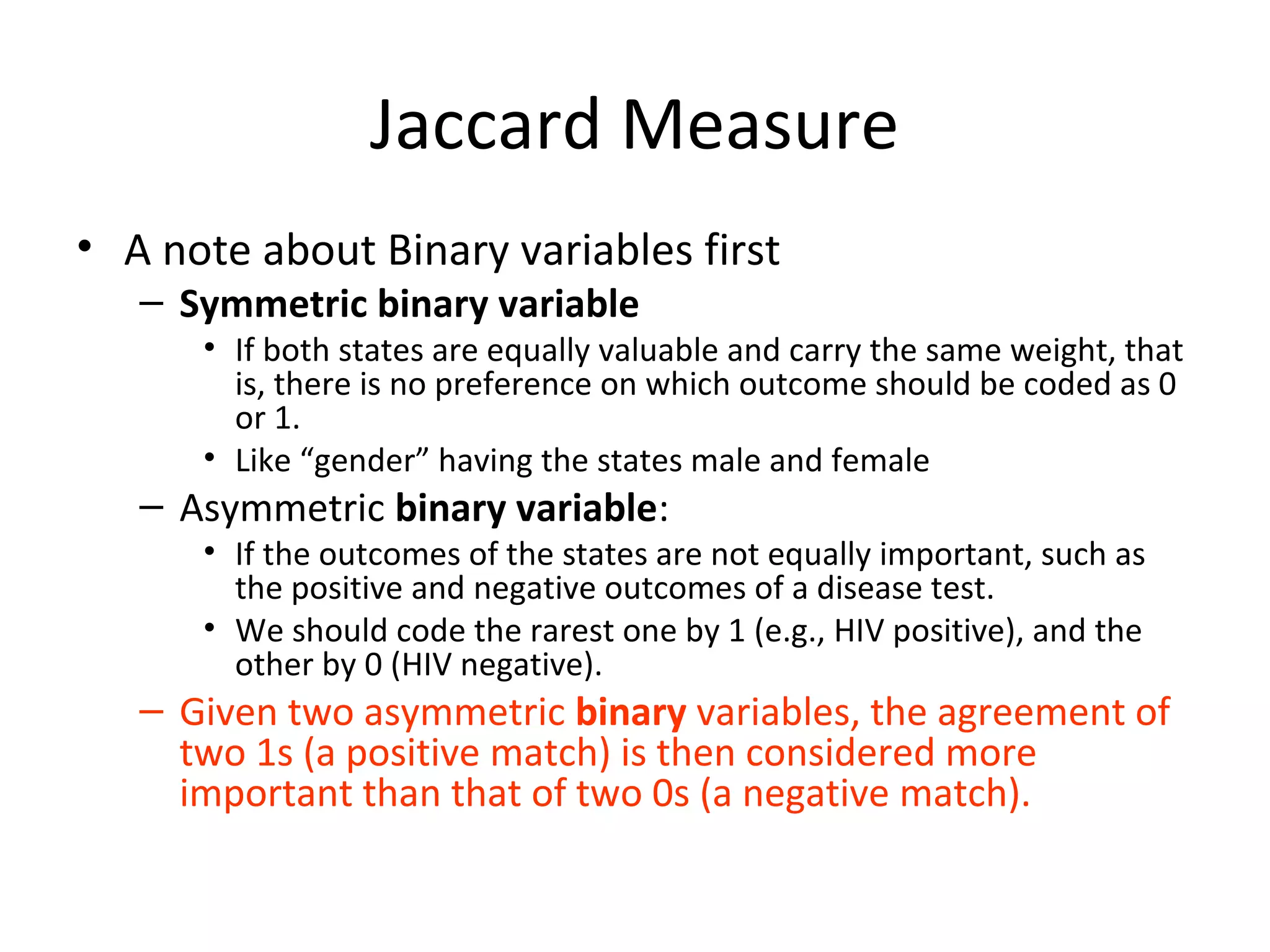 Jaccard Measure
• A note about Binary variables first
– Symmetric binary variable
• If both states are equally valuable and carry the same weight, that
is, there is no preference on which outcome should be coded as 0
or 1.
• Like “gender” having the states male and female
– Asymmetric binary variable:
• If the outcomes of the states are not equally important, such as
the positive and negative outcomes of a disease test.
• We should code the rarest one by 1 (e.g., HIV positive), and the
other by 0 (HIV negative).
– Given two asymmetric binary variables, the agreement of
two 1s (a positive match) is then considered more
important than that of two 0s (a negative match).
 