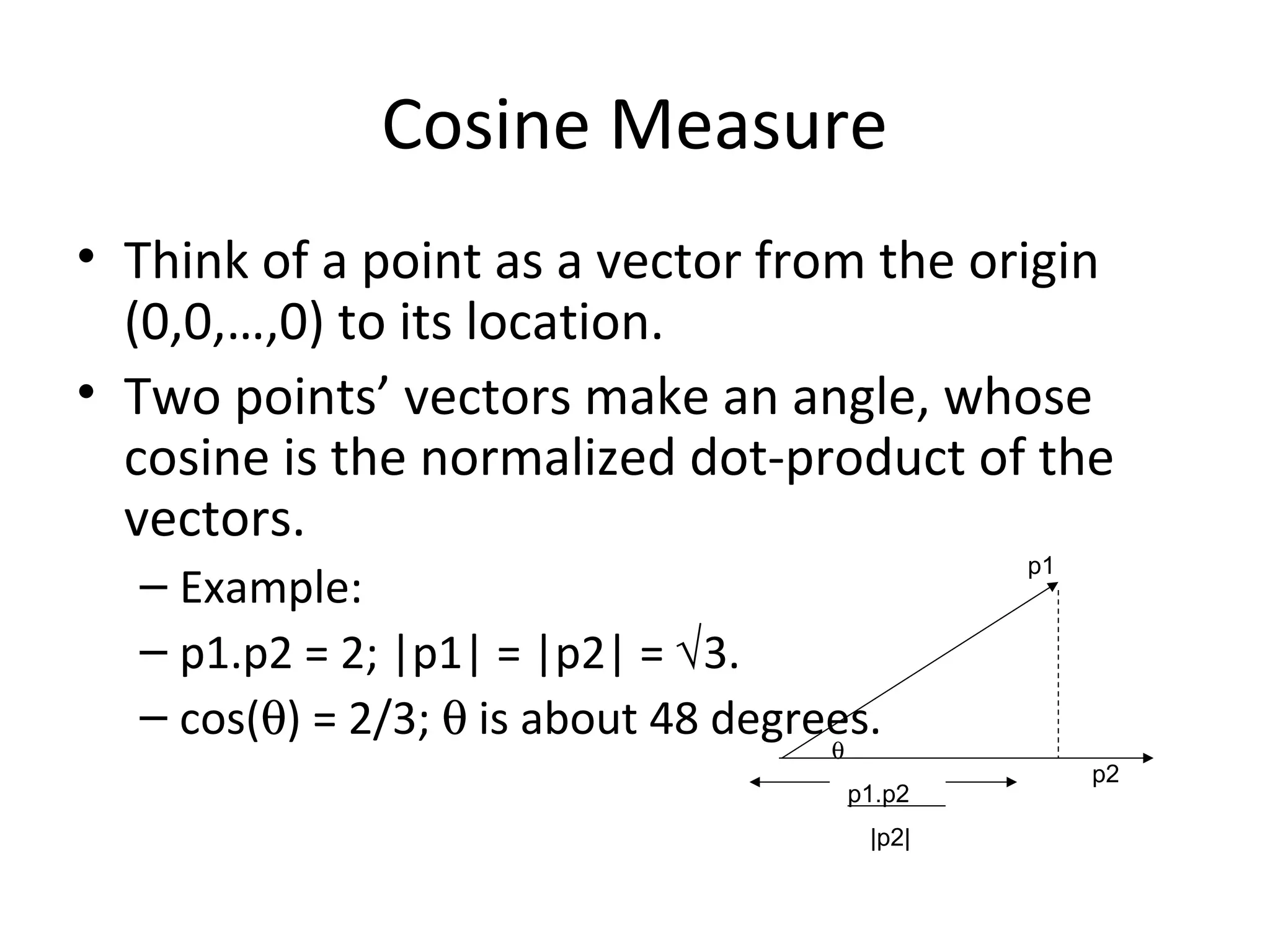 Cosine Measure
• Think of a point as a vector from the origin
(0,0,…,0) to its location.
• Two points’ vectors make an angle, whose
cosine is the normalized dot-product of the
vectors.
– Example:
– p1.p2 = 2; |p1| = |p2| = √3.
– cos(θ) = 2/3; θ is about 48 degrees.
p1
p2
p1.p2
θ
|p2|
dist(p1, p2) = θ = arccos(p1.p2/|p2||p1|)
 