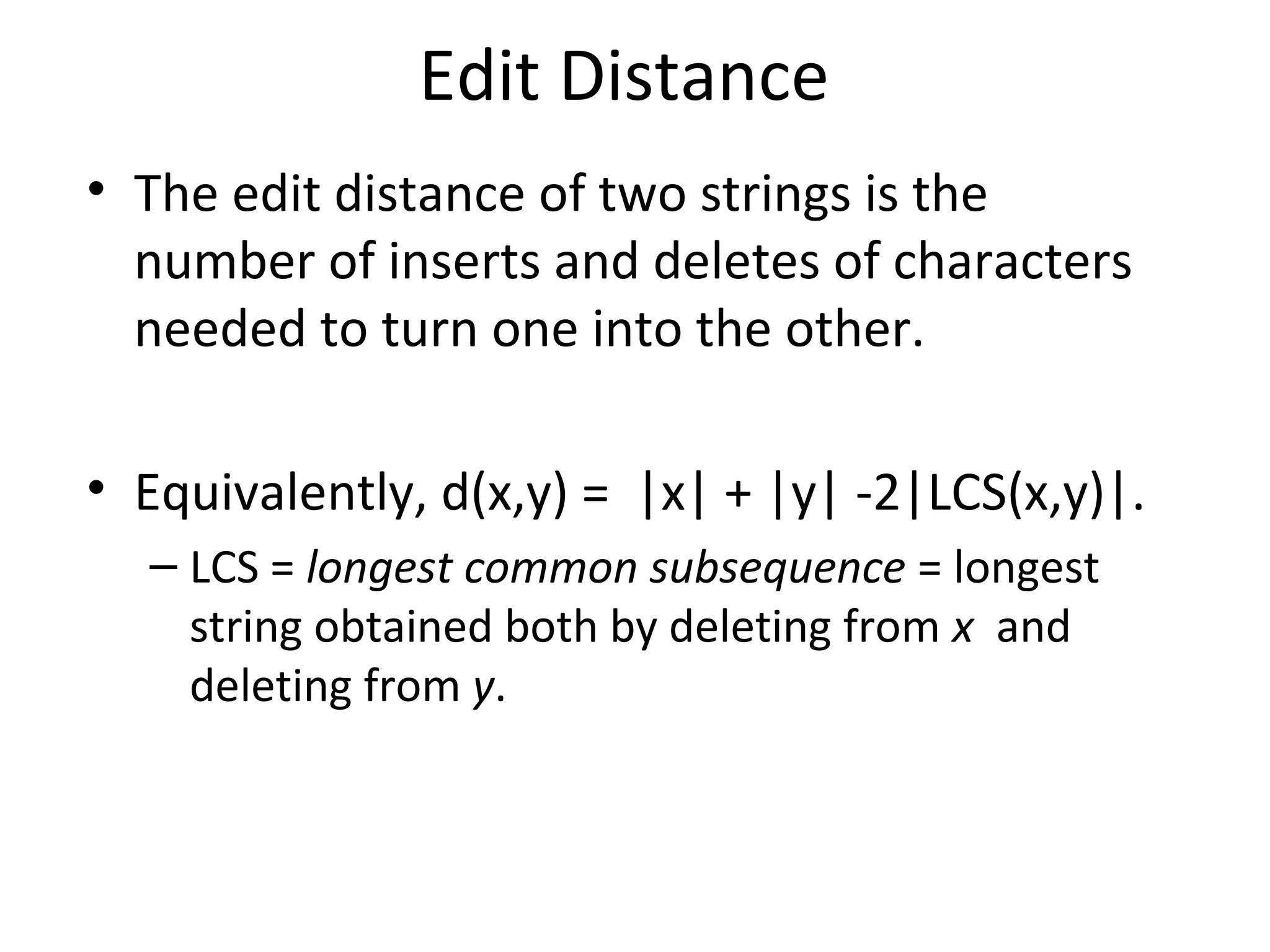 Edit Distance
• The edit distance of two strings is the
number of inserts and deletes of characters
needed to turn one into the other.
• Equivalently, d(x,y) = |x| + |y| -2|LCS(x,y)|.
– LCS = longest common subsequence = longest
string obtained both by deleting from x and
deleting from y.
 