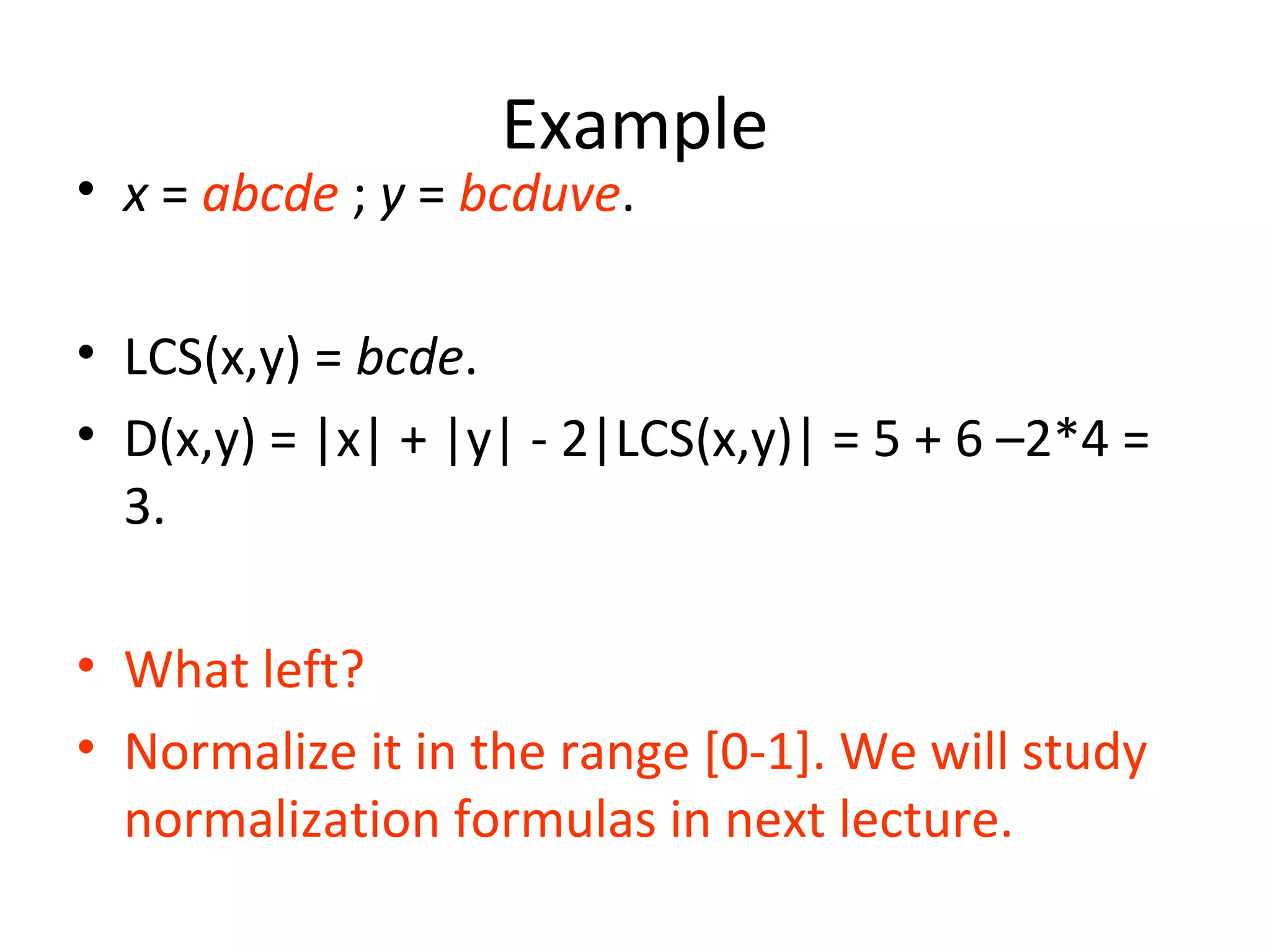 Example
• x = abcde ; y = bcduve.
• LCS(x,y) = bcde.
• D(x,y) = |x| + |y| - 2|LCS(x,y)| = 5 + 6 –2*4 =
3.
• What left?
• Normalize it in the range [0-1]. We will study
normalization formulas in next lecture.
 