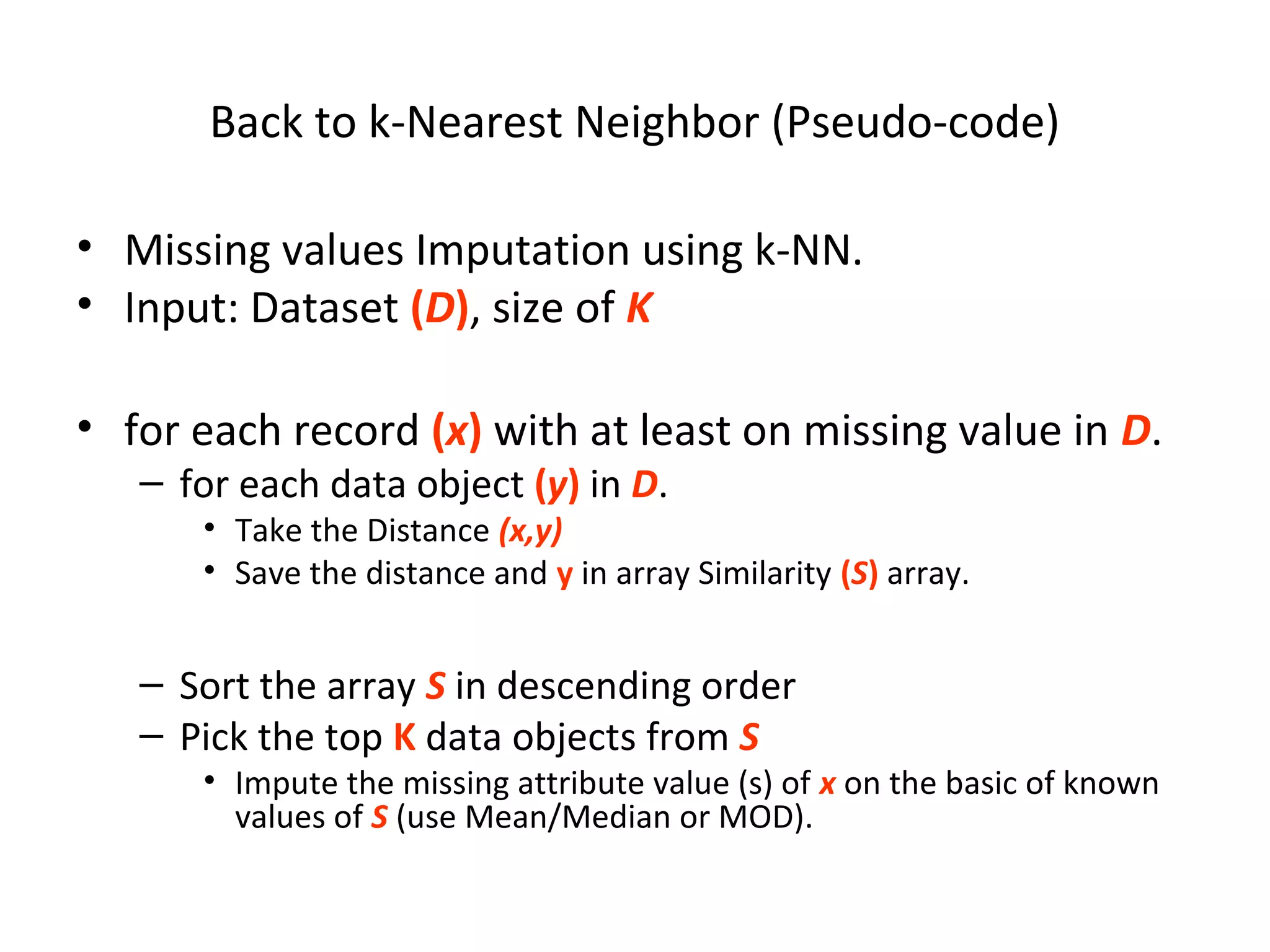 Back to k-Nearest Neighbor (Pseudo-code)
• Missing values Imputation using k-NN.
• Input: Dataset (D), size of K
• for each record (x) with at least on missing value in D.
– for each data object (y) in D.
• Take the Distance (x,y)
• Save the distance and y in array Similarity (S) array.
– Sort the array S in descending order
– Pick the top K data objects from S
• Impute the missing attribute value (s) of x on the basic of known
values of S (use Mean/Median or MOD).
 