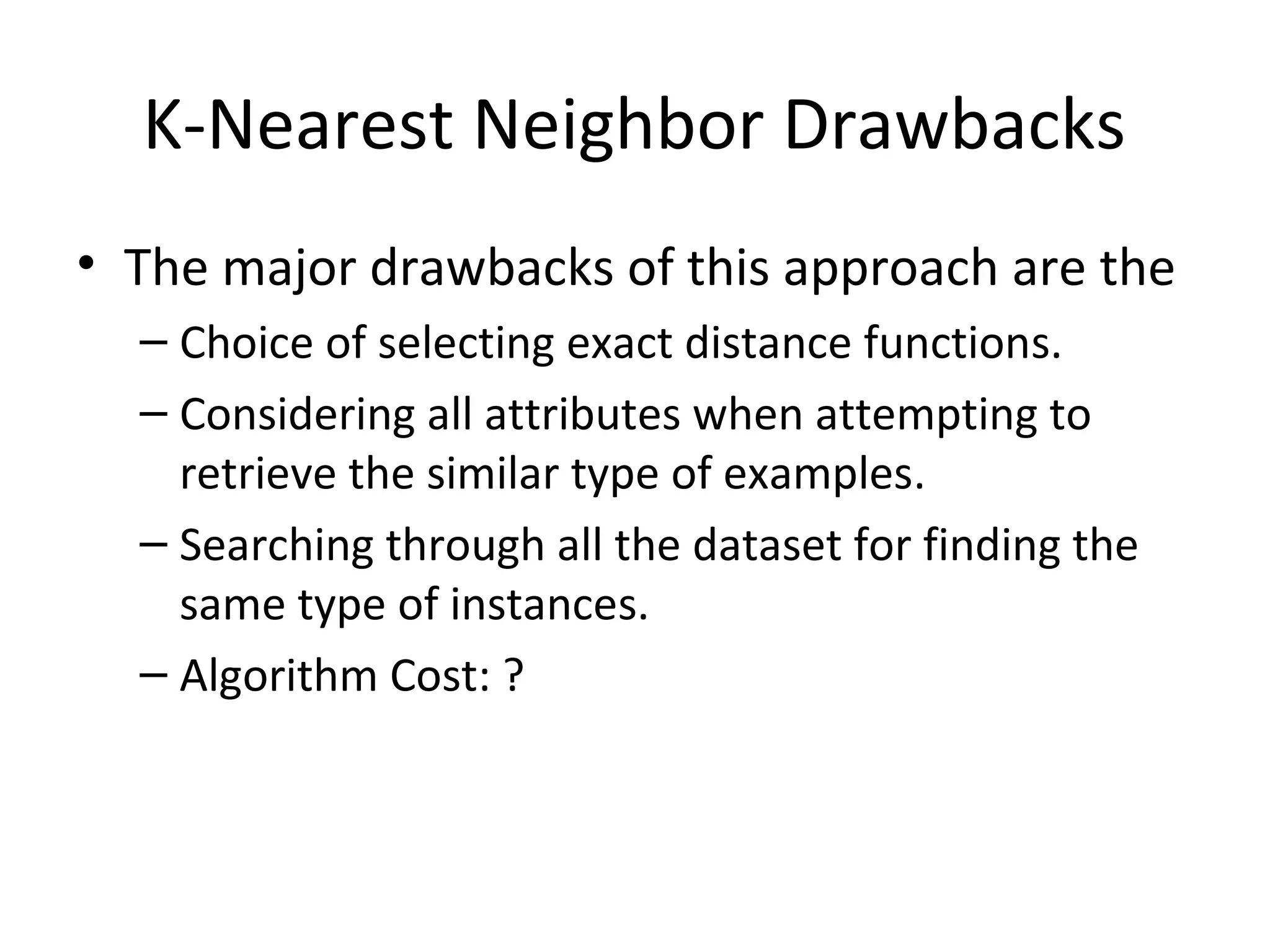 K-Nearest Neighbor Drawbacks
• The major drawbacks of this approach are the
– Choice of selecting exact distance functions.
– Considering all attributes when attempting to
retrieve the similar type of examples.
– Searching through all the dataset for finding the
same type of instances.
– Algorithm Cost: ?
 