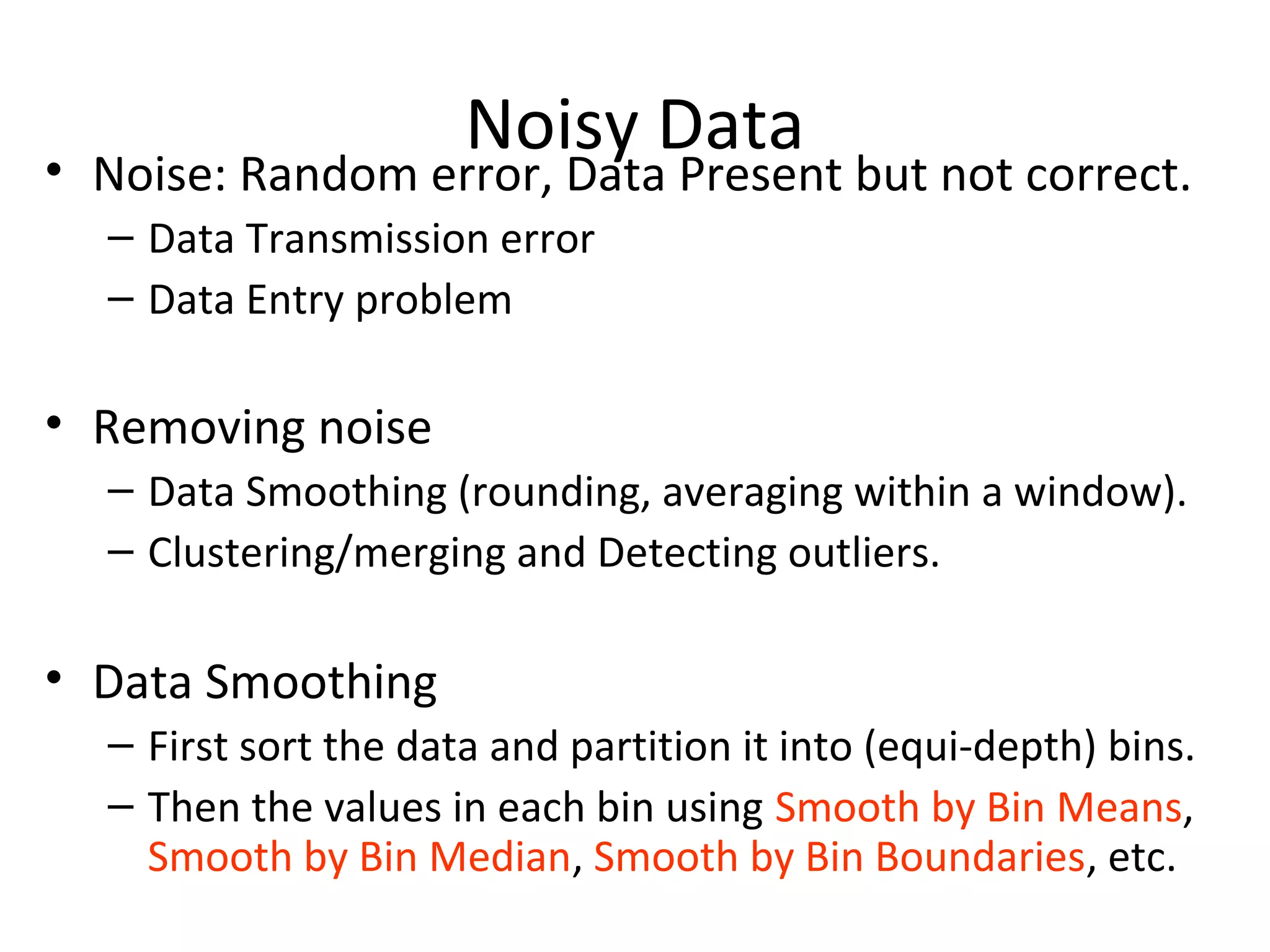 Noisy Data
• Noise: Random error, Data Present but not correct.
– Data Transmission error
– Data Entry problem
• Removing noise
– Data Smoothing (rounding, averaging within a window).
– Clustering/merging and Detecting outliers.
• Data Smoothing
– First sort the data and partition it into (equi-depth) bins.
– Then the values in each bin using Smooth by Bin Means,
Smooth by Bin Median, Smooth by Bin Boundaries, etc.
 