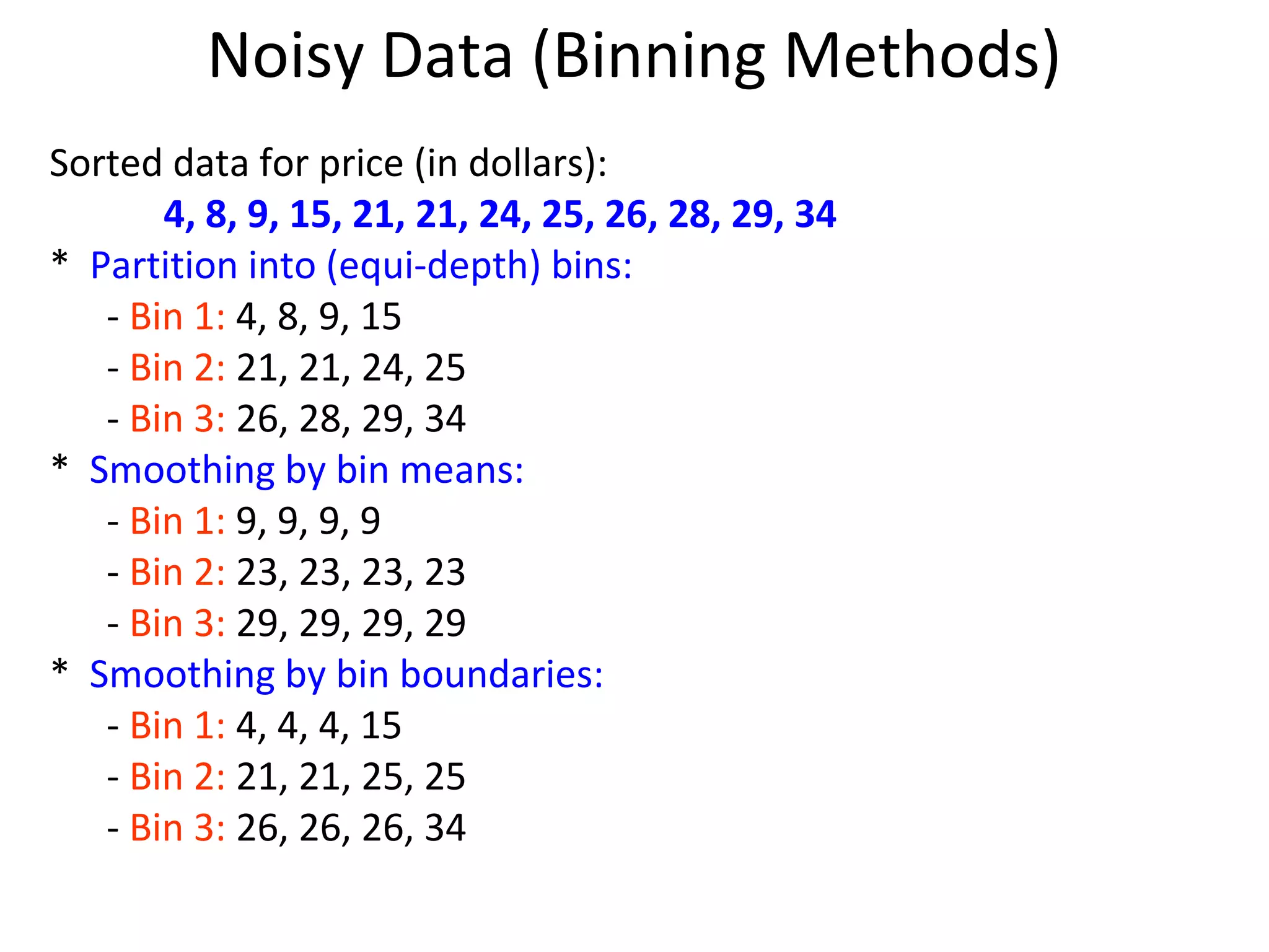 Noisy Data (Binning Methods)
Sorted data for price (in dollars):
4, 8, 9, 15, 21, 21, 24, 25, 26, 28, 29, 34
* Partition into (equi-depth) bins:
- Bin 1: 4, 8, 9, 15
- Bin 2: 21, 21, 24, 25
- Bin 3: 26, 28, 29, 34
* Smoothing by bin means:
- Bin 1: 9, 9, 9, 9
- Bin 2: 23, 23, 23, 23
- Bin 3: 29, 29, 29, 29
* Smoothing by bin boundaries:
- Bin 1: 4, 4, 4, 15
- Bin 2: 21, 21, 25, 25
- Bin 3: 26, 26, 26, 34
 