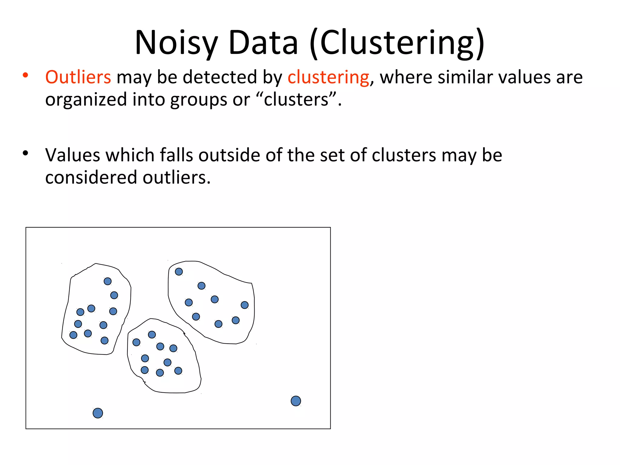 Noisy Data (Clustering)
• Outliers may be detected by clustering, where similar values are
organized into groups or “clusters”.
• Values which falls outside of the set of clusters may be
considered outliers.
 