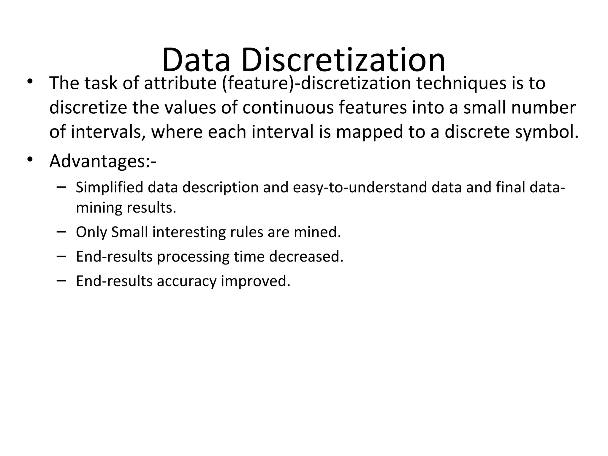 Data Discretization• The task of attribute (feature)-discretization techniques is to
discretize the values of continuous features into a small number
of intervals, where each interval is mapped to a discrete symbol.
• Advantages:-
– Simplified data description and easy-to-understand data and final data-
mining results.
– Only Small interesting rules are mined.
– End-results processing time decreased.
– End-results accuracy improved.
 