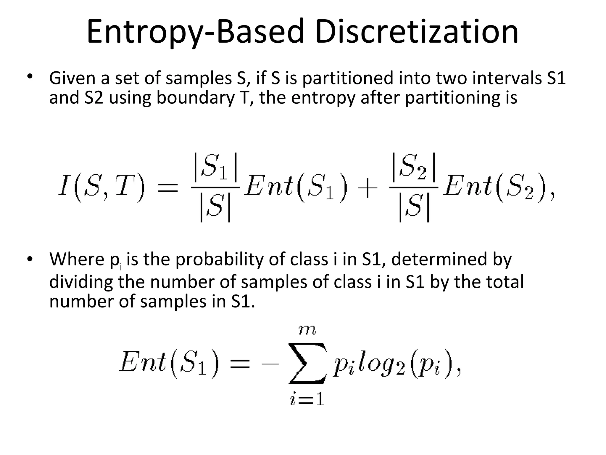 Entropy-Based Discretization
• Given a set of samples S, if S is partitioned into two intervals S1
and S2 using boundary T, the entropy after partitioning is
• Where pi is the probability of class i in S1, determined by
dividing the number of samples of class i in S1 by the total
number of samples in S1.
 