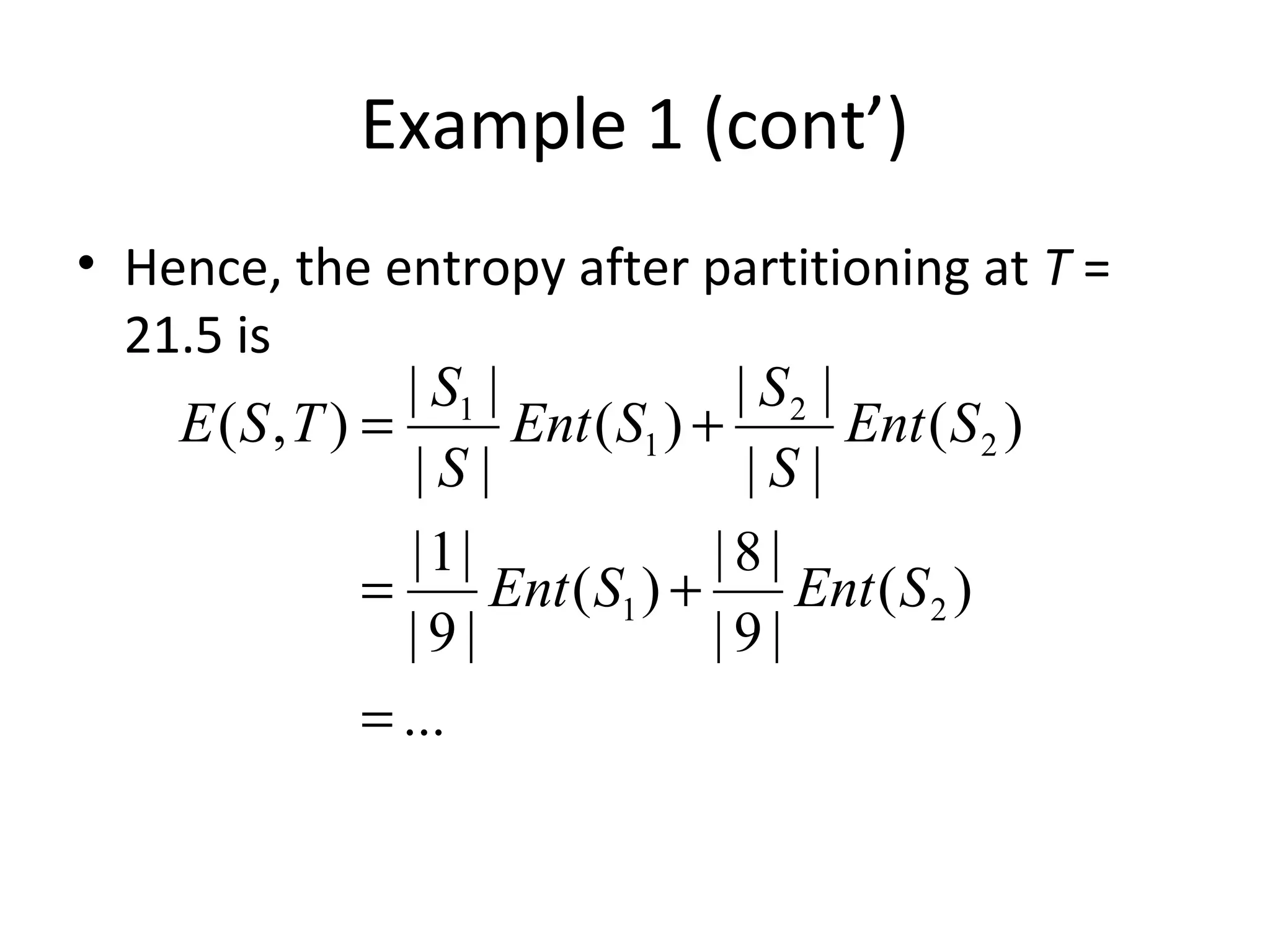 Example 1 (cont’)
• Hence, the entropy after partitioning at T =
21.5 is
...
)(
|9|
|8|
)(
|9|
|1|
)(
||
||
)(
||
||
),(
21
2
2
1
1
=
+=
+=
SEntSEnt
SEnt
S
S
SEnt
S
S
TSE
 