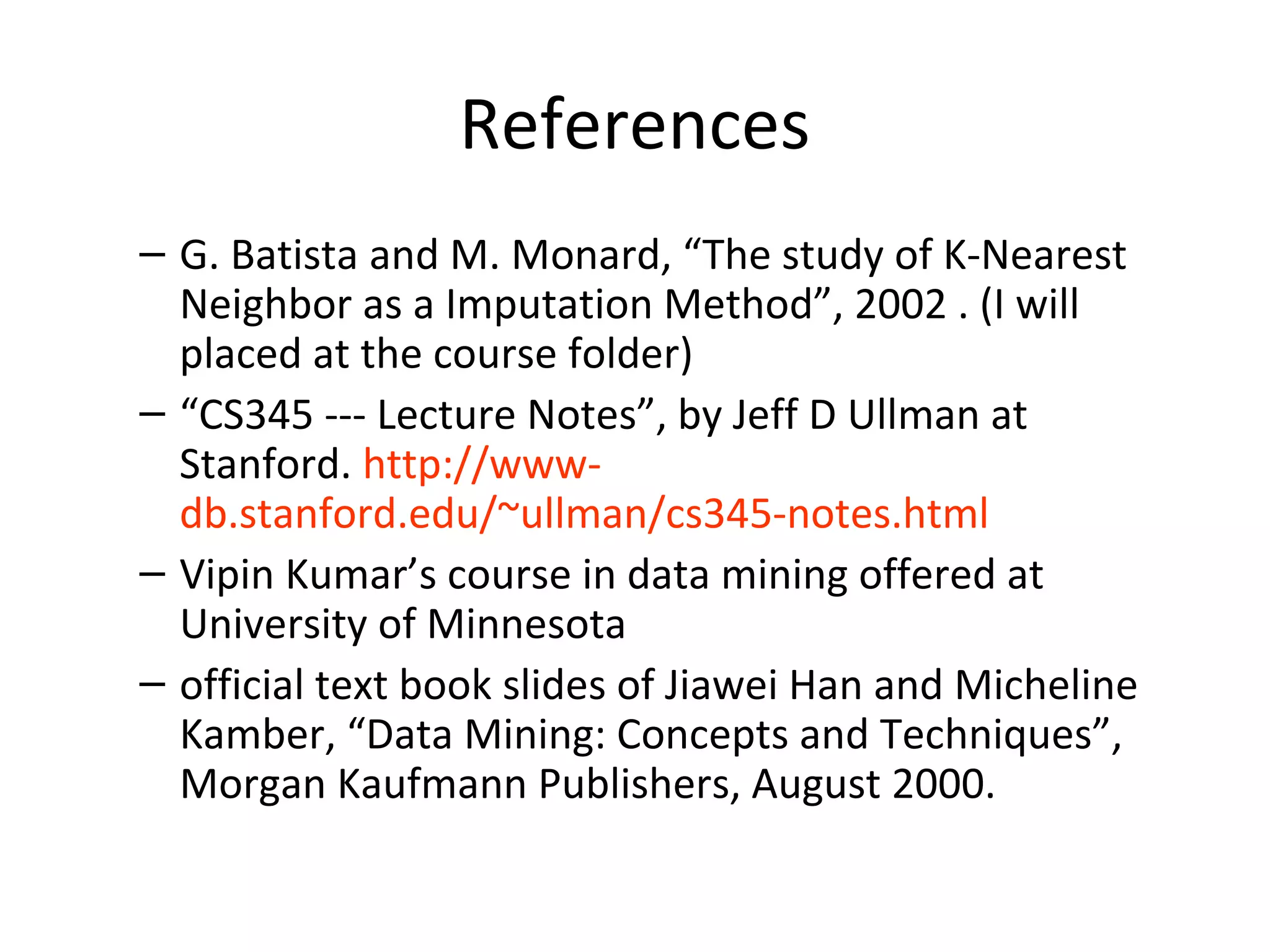 References
– G. Batista and M. Monard, “The study of K-Nearest
Neighbor as a Imputation Method”, 2002 . (I will
placed at the course folder)
– “CS345 --- Lecture Notes”, by Jeff D Ullman at
Stanford. http://www-
db.stanford.edu/~ullman/cs345-notes.html
– Vipin Kumar’s course in data mining offered at
University of Minnesota
– official text book slides of Jiawei Han and Micheline
Kamber, “Data Mining: Concepts and Techniques”,
Morgan Kaufmann Publishers, August 2000.
 
