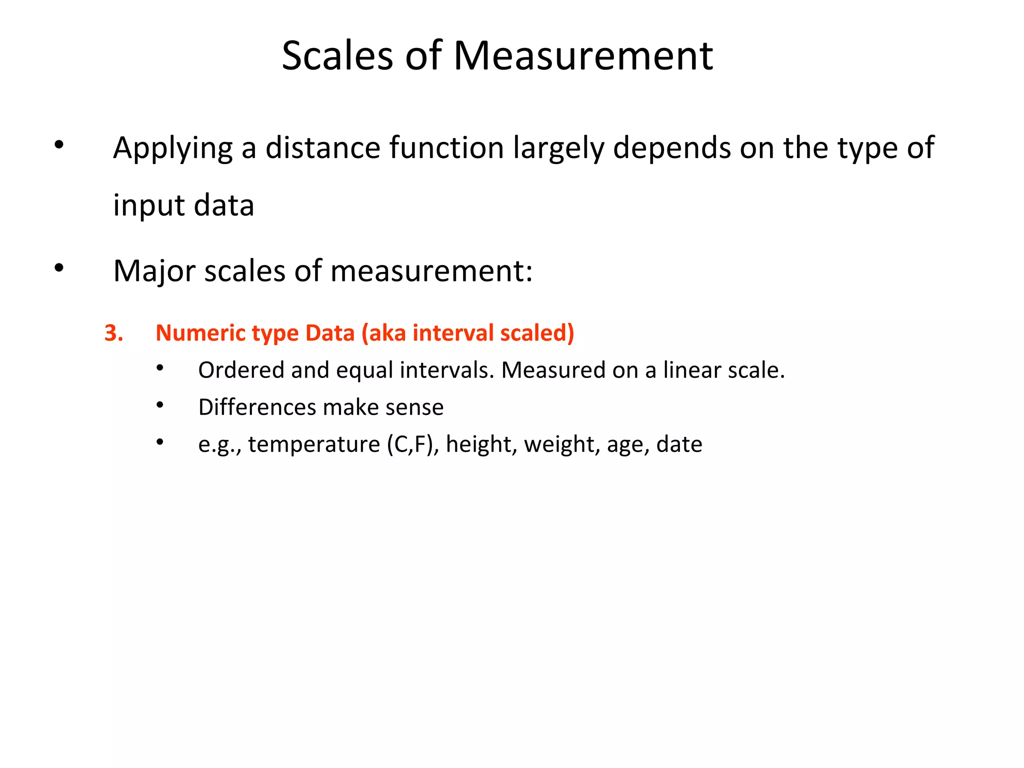 Scales of Measurement
• Applying a distance function largely depends on the type of
input data
• Major scales of measurement:
3. Numeric type Data (aka interval scaled)
• Ordered and equal intervals. Measured on a linear scale.
• Differences make sense
• e.g., temperature (C,F), height, weight, age, date
 