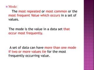  Mode:
The most repeated or most common or the
most frequent Value which occurs in a set of
values.
The mode is the value in a data set that
occur most frequently.
A set of data can have more than one mode
if two or more values tie for the most
frequently occurring value.
 
