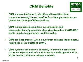 CRM Benefits CRM allows a business to identify and target their best customers so they can be  retained   as lifelong customers for greater and more profitable services. CRM makes possible real-time customization and personalization of products and services based on  customer   wants, needs, buying habits, and life cycles. CRM can keep track of when a customer contacts the company, regardless of the  contact point . CRM systems can enable a company to provide a consistent customer experience and superior service and support across all the contact points a customer chooses. 