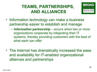 TEAMS, PARTNERSHIPS,  AND ALLIANCES Information technology can make a business partnership easier to establish and manage Information partnership  – occurs when two or more organizations cooperate by integrating their IT systems, thereby providing customers with the best of what each can offer The Internet has dramatically increased the ease and availability for IT-enabled organizational alliances and partnerships 