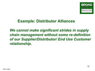 Example: Distributor Alliances   We cannot make significant strides in supply chain management without some re-definition of our Supplier/Distributor/ End Use Customer relationship. 