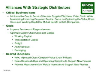 Alliances With Strategic Distributors Critical Business Issue Minimize the Cost to Serve of the Joint Supplier/Distributor Value Chain While Maintaining/Improving Customer Service; Focus on Optimizing the Value Chain Costs and Working Capital for Mutual Benefit to Both Companies. Goals Improve Service and Responsiveness Optimize Supply Chain Costs and Capital  Working Capital Transportation Capital Freight Administrative Packaging Desired Outcomes New, Improved Cross-Company Value Chain Process Roles/Responsibilities and Operating Discipline to Support New Process Process Measurements of Mutual Incentives to Support New Process 