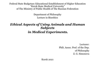 Federal State Budgetary Educational Establishment of Higher Education
³.XUVN6WDWH0HGLFDO8QLYHUVLW´
of The Ministry of Public Health of The Russian Federation
Department of Philosophy
Lecture in Bioethics
Ethical Aspects of Using Animals and Human
Subjects
in Medical Experiments.
Lecturer:
PhD, Assoc. Prof. of the Dep.
of Philosophy
Z. G. Simonova
Kursk 2021
 