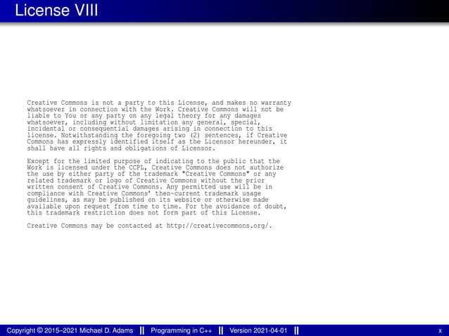 License VIII
Creative Commons is not a party to this License, and makes no warranty
whatsoever in connection with the Work. Creative Commons will not be
liable to You or any party on any legal theory for any damages
whatsoever, including without limitation any general, special,
incidental or consequential damages arising in connection to this
license. Notwithstanding the foregoing two (2) sentences, if Creative
Commons has expressly identified itself as the Licensor hereunder, it
shall have all rights and obligations of Licensor.
Except for the limited purpose of indicating to the public that the
Work is licensed under the CCPL, Creative Commons does not authorize
the use by either party of the trademark "Creative Commons" or any
related trademark or logo of Creative Commons without the prior
written consent of Creative Commons. Any permitted use will be in
compliance with Creative Commons’ then-current trademark usage
guidelines, as may be published on its website or otherwise made
available upon request from time to time. For the avoidance of doubt,
this trademark restriction does not form part of this License.
Creative Commons may be contacted at http://creativecommons.org/.
Copyright © 2015–2021 Michael D. Adams Programming in C++ Version 2021-04-01 x
 
