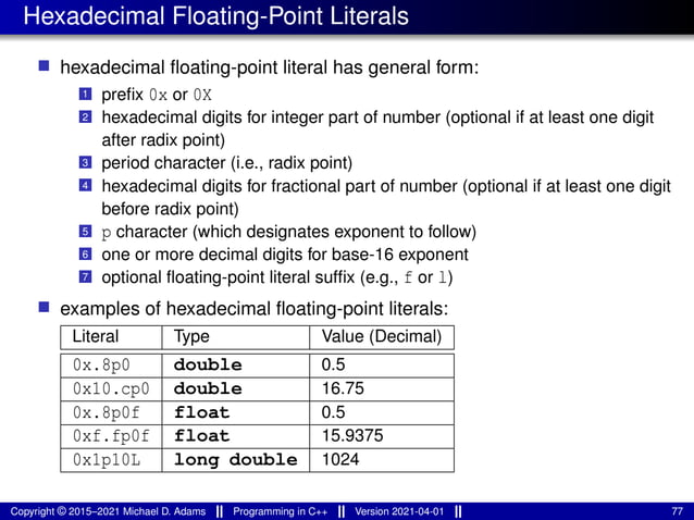 Hexadecimal Floating-Point Literals
■ hexadecimal floating-point literal has general form:
1 prefix 0x or 0X
2 hexadecimal digits for integer part of number (optional if at least one digit
after radix point)
3 period character (i.e., radix point)
4 hexadecimal digits for fractional part of number (optional if at least one digit
before radix point)
5 p character (which designates exponent to follow)
6 one or more decimal digits for base-16 exponent
7 optional floating-point literal suffix (e.g., f or l)
■ examples of hexadecimal floating-point literals:
Literal Type Value (Decimal)
0x.8p0 double 0.5
0x10.cp0 double 16.75
0x.8p0f float 0.5
0xf.fp0f float 15.9375
0x1p10L long double 1024
Copyright © 2015–2021 Michael D. Adams Programming in C++ Version 2021-04-01 77
 
