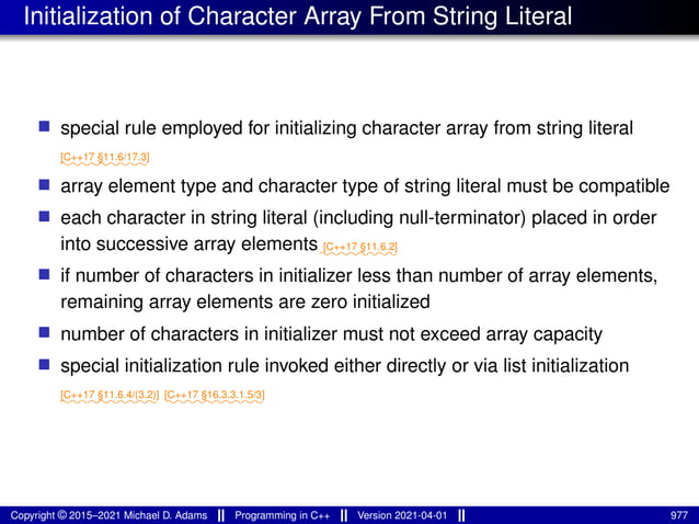 Initialization of Character Array From String Literal
■ special rule employed for initializing character array from string literal
⁓⁓⁓⁓⁓⁓⁓⁓⁓
[C++17 §11.6/17.3]
■ array element type and character type of string literal must be compatible
■ each character in string literal (including null-terminator) placed in order
into successive array elements⁓⁓⁓⁓⁓⁓⁓⁓
[C++17 §11.6.2]
■ if number of characters in initializer less than number of array elements,
remaining array elements are zero initialized
■ number of characters in initializer must not exceed array capacity
■ special initialization rule invoked either directly or via list initialization
⁓⁓⁓⁓⁓⁓⁓⁓⁓⁓
[C++17 §11.6.4/(3.2)]
⁓⁓⁓⁓⁓⁓⁓⁓⁓⁓
[C++17 §16.3.3.1.5/3]
Copyright © 2015–2021 Michael D. Adams Programming in C++ Version 2021-04-01 977
 