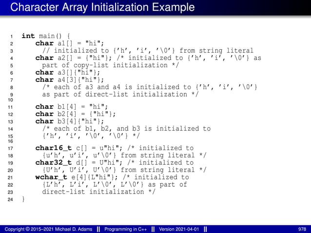 Character Array Initialization Example
1 int main() {
2 char a1[] = "hi";
3 // initialized to {’h’, ’i’, ’0’} from string literal
4 char a2[] = {"hi"}; /* initialized to {’h’, ’i’, ’0’} as
5 part of copy-list initialization */
6 char a3[]{"hi"};
7 char a4[3]{"hi"};
8 /* each of a3 and a4 is initialized to {’h’, ’i’, ’0’}
9 as part of direct-list initialization */
10
11 char b1[4] = "hi";
12 char b2[4] = {"hi"};
13 char b3[4]{"hi"};
14 /* each of b1, b2, and b3 is initialized to
15 {’h’, ’i’, ’0’, ’0’} */
16
17 char16_t c[] = u"hi"; /* initialized to
18 {u’h’, u’i’, u’0’} from string literal */
19 char32_t d[] = U"hi"; /* initialized to
20 {U’h’, U’i’, U’0’} from string literal */
21 wchar_t e[4]{L"hi"}; /* initialized to
22 {L’h’, L’i’, L’0’, L’0’} as part of
23 direct-list initialization */
24 }
Copyright © 2015–2021 Michael D. Adams Programming in C++ Version 2021-04-01 978
 