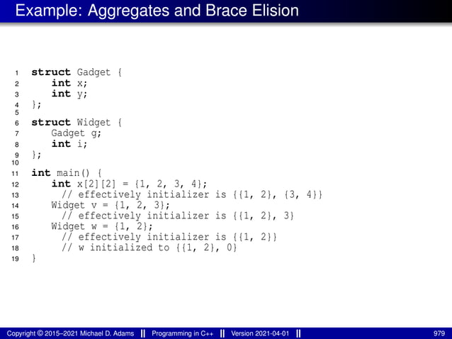 Example: Aggregates and Brace Elision
1 struct Gadget {
2 int x;
3 int y;
4 };
5
6 struct Widget {
7 Gadget g;
8 int i;
9 };
10
11 int main() {
12 int x[2][2] = {1, 2, 3, 4};
13 // effectively initializer is {{1, 2}, {3, 4}}
14 Widget v = {1, 2, 3};
15 // effectively initializer is {{1, 2}, 3}
16 Widget w = {1, 2};
17 // effectively initializer is {{1, 2}}
18 // w initialized to {{1, 2}, 0}
19 }
Copyright © 2015–2021 Michael D. Adams Programming in C++ Version 2021-04-01 979
 