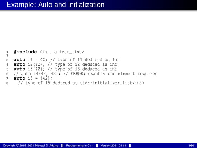 Example: Auto and Initialization
1 #include <initializer_list>
2
3 auto i1 = 42; // type of i1 deduced as int
4 auto i2(42); // type of i2 deduced as int
5 auto i3{42}; // type of i3 deduced as int
6 // auto i4{42, 42}; // ERROR: exactly one element required
7 auto i5 = {42};
8 // type of i5 deduced as std::initializer_list<int>
Copyright © 2015–2021 Michael D. Adams Programming in C++ Version 2021-04-01 980
 